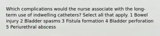 Which complications would the nurse associate with the long-term use of indwelling catheters? Select all that apply. 1 Bowel injury 2 Bladder spasms 3 Fistula formation 4 Bladder perforation 5 Periurethral abscess