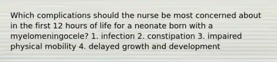 Which complications should the nurse be most concerned about in the first 12 hours of life for a neonate born with a myelomeningocele? 1. infection 2. constipation 3. impaired physical mobility 4. delayed <a href='https://www.questionai.com/knowledge/kde2iCObwW-growth-and-development' class='anchor-knowledge'>growth and development</a>