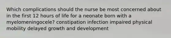 Which complications should the nurse be most concerned about in the first 12 hours of life for a neonate born with a myelomeningocele? constipation infection impaired physical mobility delayed growth and development