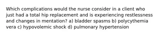 Which complications would the nurse consider in a client who just had a total hip replacement and is experiencing restlessness and changes in mentation? a) bladder spasms b) polycythemia vera c) hypovolemic shock d) pulmonary hypertension