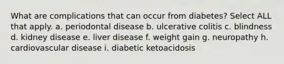 What are complications that can occur from diabetes? Select ALL that apply. a. periodontal disease b. ulcerative colitis c. blindness d. kidney disease e. liver disease f. weight gain g. neuropathy h. cardiovascular disease i. diabetic ketoacidosis