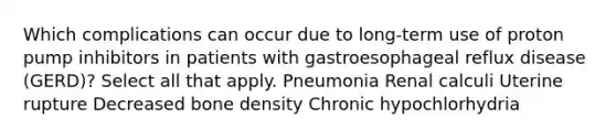 Which complications can occur due to long-term use of proton pump inhibitors in patients with gastroesophageal reflux disease (GERD)? Select all that apply. Pneumonia Renal calculi Uterine rupture Decreased bone density Chronic hypochlorhydria