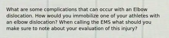 What are some complications that can occur with an Elbow dislocation. How would you immobilize one of your athletes with an elbow dislocation? When calling the EMS what should you make sure to note about your evaluation of this injury?