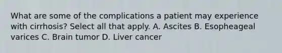 What are some of the complications a patient may experience with cirrhosis? Select all that apply. A. Ascites B. Esopheageal varices C. Brain tumor D. Liver cancer