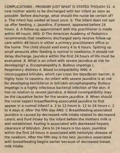 COMPLICATIONS - PROBABY JUST WHAT IS STATED THOUGH 31. A new mother wants to be discharged with her infant as soon as possible. Before discharge, what should the nurse be certain of? a. The infant has voided at least once. b. The infant does not spit up after feeding. c. Jaundice, if present, appeared before 24 hours. d. A follow-up appointment with the practitioner is made within 48 hours. ANS: D The American Academy of Pediatrics recommends that newborns discharged early receive follow-up care within 48 hours in either a primary practitioners office or the home. The child should void every 4 to 6 hours. Spitting up small amounts after feeding is normal in newborns; it should not delay discharge. Jaundice within the first 24 hours of life must be evaluated. 8. What is an infant with severe jaundice at risk for developing? a. Encephalopathy b. Bullous impetigo c. Respiratory distress d. Blood incompatibility ANS: A Unconjugated bilirubin, which can cross the bloodbrain barrier, is highly toxic to neurons. An infant with severe jaundice is at risk for developing kernicterus or bilirubin encephalopathy. Bullous impetigo is a highly infectious bacterial infection of the skin. It has no relation to severe jaundice. A blood incompatibility may be the causative factor for the severe jaundice. 9. When should the nurse expect breastfeeding-associated jaundice to first appear in a normal infant? a. 2 to 12 hours b. 12 to 24 hours c. 2 to 4 days d. After the fifth day ANS: C Breastfeeding-associated jaundice is caused by decreased milk intake related to decreased caloric and fluid intake by the infant before the mothers milk is well established. Fasting is associated with decreased hepatic clearance of bilirubin. Zero to 24 hours is too soon; jaundice within the first 24 hours is associated with hemolytic disease of the newborn. After the fifth day is too late. Jaundice associated with breastfeeding begins earlier because of decreased breast milk intake.