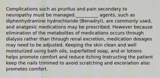 Complications such as pruritus and pain secondary to neuropathy must be managed.__________ agents, such as diphenhydramine hydrochloride (Benadryl), are commonly used, and analgesic medications may be prescribed. However because elimination of the metabolites of medications occurs through dialysis rather than through renal excretion, medication dosages may need to be adjusted. Keeping the skin clean and well moisturized using bath oils, superfatted soap, and or lotions helps promote comfort and reduce itching Instructing the patient keep the nails trimmed to avoid scratching and excoriation also promotes comfort.