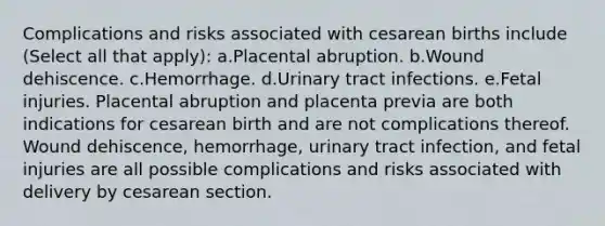 Complications and risks associated with cesarean births include (Select all that apply): a.Placental abruption. b.Wound dehiscence. c.Hemorrhage. d.Urinary tract infections. e.Fetal injuries. Placental abruption and placenta previa are both indications for cesarean birth and are not complications thereof. Wound dehiscence, hemorrhage, urinary tract infection, and fetal injuries are all possible complications and risks associated with delivery by cesarean section.