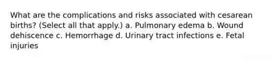 What are the complications and risks associated with cesarean births? (Select all that apply.) a. Pulmonary edema b. Wound dehiscence c. Hemorrhage d. Urinary tract infections e. Fetal injuries