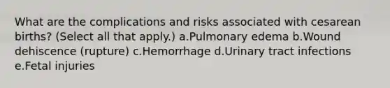 What are the complications and risks associated with cesarean births? (Select all that apply.) a.Pulmonary edema b.Wound dehiscence (rupture) c.Hemorrhage d.Urinary tract infections e.Fetal injuries