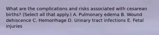 What are the complications and risks associated with cesarean births? (Select all that apply.) A. Pulmonary edema B. Wound dehiscence C. Hemorrhage D. Urinary tract infections E. Fetal injuries