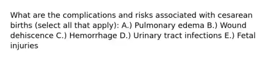 What are the complications and risks associated with cesarean births (select all that apply): A.) Pulmonary edema B.) Wound dehiscence C.) Hemorrhage D.) Urinary tract infections E.) Fetal injuries