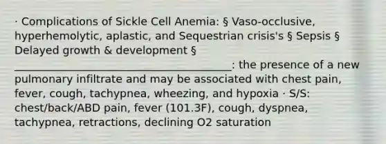 · Complications of Sickle Cell Anemia: § Vaso-occlusive, hyperhemolytic, aplastic, and Sequestrian crisis's § Sepsis § Delayed growth & development § ________________________________________: the presence of a new pulmonary infiltrate and may be associated with chest pain, fever, cough, tachypnea, wheezing, and hypoxia · S/S: chest/back/ABD pain, fever (101.3F), cough, dyspnea, tachypnea, retractions, declining O2 saturation