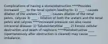 Complications of having a stone/obstruction ****Provides increased ____ to the renal system leading to: 1) ____ : causes dilation of the ureters 2) _____ : causes dilation of the renal pelvis, calyces 3) ____ : Dilation of both the ureters and the renal pelvis and calyces ****increased pressure can also cause intrarenal disease: 1) Tubulointerstitial ____ 2) Excess cellular destruction and death of nephrons ****Postobstructive ____ (spontaneously after obstruction is cleared) may cause _____ imbalance.