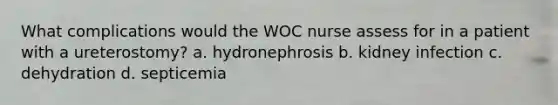 What complications would the WOC nurse assess for in a patient with a ureterostomy? a. hydronephrosis b. kidney infection c. dehydration d. septicemia