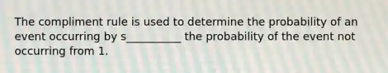 The compliment rule is used to determine the probability of an event occurring by s__________ the probability of the event not occurring from 1.