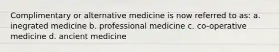 Complimentary or alternative medicine is now referred to as: a. inegrated medicine b. professional medicine c. co-operative medicine d. ancient medicine