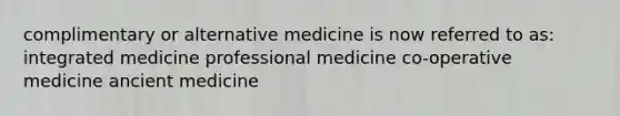 complimentary or alternative medicine is now referred to as: integrated medicine professional medicine co-operative medicine ancient medicine