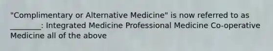 "Complimentary or Alternative Medicine" is now referred to as ________: Integrated Medicine Professional Medicine Co-operative Medicine all of the above