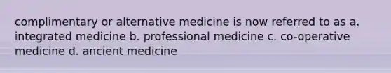 complimentary or alternative medicine is now referred to as a. integrated medicine b. professional medicine c. co-operative medicine d. ancient medicine