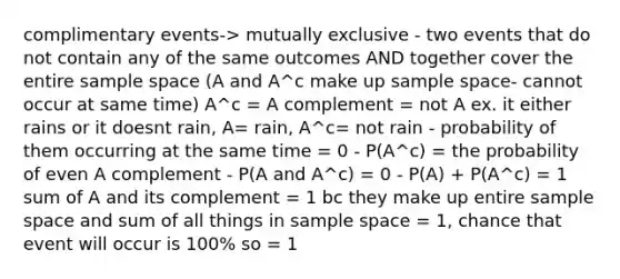 complimentary events-> mutually exclusive - two events that do not contain any of the same outcomes AND together cover the entire <a href='https://www.questionai.com/knowledge/k4oB79IcE3-sample-space' class='anchor-knowledge'>sample space</a> (A and A^c make up sample space- cannot occur at same time) A^c = A complement = not A ex. it either rains or it doesnt rain, A= rain, A^c= not rain - probability of them occurring at the same time = 0 - P(A^c) = the probability of even A complement - P(A and A^c) = 0 - P(A) + P(A^c) = 1 sum of A and its complement = 1 bc they make up entire sample space and sum of all things in sample space = 1, chance that event will occur is 100% so = 1