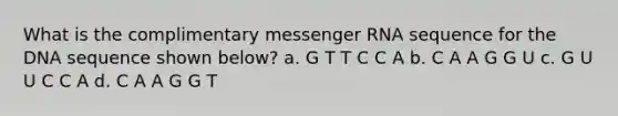 What is the complimentary messenger RNA sequence for the DNA sequence shown below? a. G T T C C A b. C A A G G U c. G U U C C A d. C A A G G T