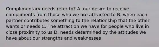 Complimentary needs refer to? A. our desire to receive compliments from those who we are attracted to B. when each partner contributes something to the relationship that the other wants or needs C. The attraction we have for people who live in close proximity to us D. needs determined by the attitudes we have about our strengths and weaknesses