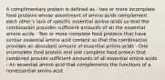 A complimentary protein is defined as - two or more incomplete food proteins whose assortment of amino acids complement each other's lack of specific essential amino acids so that the combination provides sufficient amounts of all the essential amino acids - Two or more complete food proteins that have similar essential amino acid content so that the combination provides an abundant amount of essential amino acids - One incomplete food protein and one complete food protein that combined provide sufficient amounts of all essential amino acids - An essential amino acid that complements the functions of a nonessential amino acid