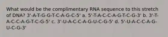 What would be the complimentary RNA sequence to this stretch of DNA? 3'-A-T-G-G-T-C-A-G-C-5' a. 5'-T-A-C-C-A-G-T-C-G-3' b. 3'-T-A-C-C-A-G-T-C-G-5' c. 3'-U-A-C-C-A-G-U-C-G-5' d. 5'-U-A-C-C-A-G-U-C-G-3'