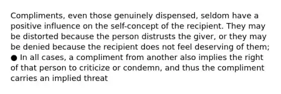 Compliments, even those genuinely dispensed, seldom have a positive influence on the self-concept of the recipient. They may be distorted because the person distrusts the giver, or they may be denied because the recipient does not feel deserving of them; ● In all cases, a compliment from another also implies the right of that person to criticize or condemn, and thus the compliment carries an implied threat