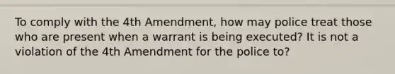 To comply with the 4th Amendment, how may police treat those who are present when a warrant is being executed? It is not a violation of the 4th Amendment for the police to?