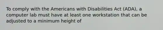 To comply with the Americans with Disabilities Act (ADA), a computer lab must have at least one workstation that can be adjusted to a minimum height of