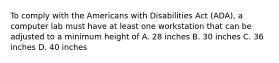 To comply with the Americans with Disabilities Act (ADA), a computer lab must have at least one workstation that can be adjusted to a minimum height of A. 28 inches B. 30 inches C. 36 inches D. 40 inches