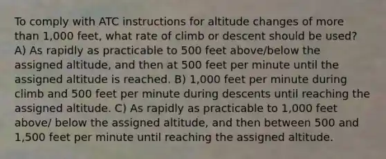 To comply with ATC instructions for altitude changes of <a href='https://www.questionai.com/knowledge/keWHlEPx42-more-than' class='anchor-knowledge'>more than</a> 1,000 feet, what rate of climb or descent should be used? A) As rapidly as practicable to 500 feet above/below the assigned altitude, and then at 500 feet per minute until the assigned altitude is reached. B) 1,000 feet per minute during climb and 500 feet per minute during descents until reaching the assigned altitude. C) As rapidly as practicable to 1,000 feet above/ below the assigned altitude, and then between 500 and 1,500 feet per minute until reaching the assigned altitude.