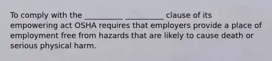 To comply with the __________ __________ clause of its empowering act OSHA requires that employers provide a place of employment free from hazards that are likely to cause death or serious physical harm.