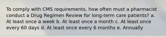 To comply with CMS requirements, how often must a pharmacist conduct a Drug Regimen Review for long-term care patients? a. At least once a week b. At least once a month c. At least once every 60 days d. At least once every 6 months e. Annually