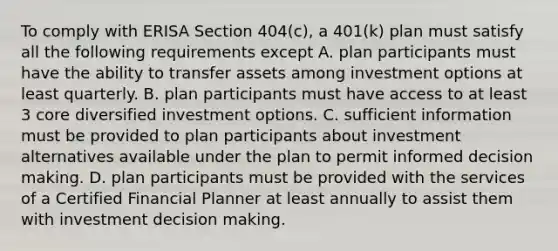 To comply with ERISA Section 404(c), a 401(k) plan must satisfy all the following requirements except A. plan participants must have the ability to transfer assets among investment options at least quarterly. B. plan participants must have access to at least 3 core diversified investment options. C. sufficient information must be provided to plan participants about investment alternatives available under the plan to permit informed decision making. D. plan participants must be provided with the services of a Certified Financial Planner at least annually to assist them with investment decision making.