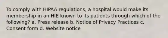 To comply with HIPAA regulations, a hospital would make its membership in an HIE known to its patients through which of the following? a. Press release b. Notice of Privacy Practices c. Consent form d. Website notice