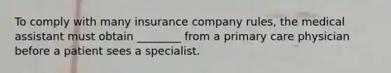 To comply with many insurance company rules, the medical assistant must obtain ________ from a primary care physician before a patient sees a specialist.