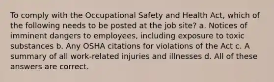 To comply with the Occupational Safety and Health Act, which of the following needs to be posted at the job site? a. Notices of imminent dangers to employees, including exposure to toxic substances b. Any OSHA citations for violations of the Act c. A summary of all work-related injuries and illnesses d. All of these answers are correct.