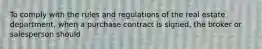 To comply with the rules and regulations of the real estate department, when a purchase contract is signed, the broker or salesperson should