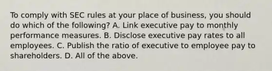 To comply with SEC rules at your place of business, you should do which of the following? A. Link executive pay to monthly performance measures. B. Disclose executive pay rates to all employees. C. Publish the ratio of executive to employee pay to shareholders. D. All of the above.