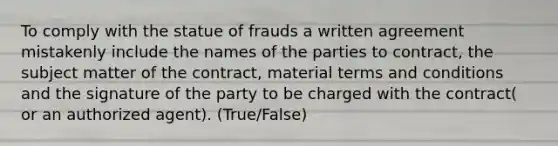 To comply with the statue of frauds a written agreement mistakenly include the names of the parties to contract, the subject matter of the contract, material terms and conditions and the signature of the party to be charged with the contract( or an authorized agent). (True/False)