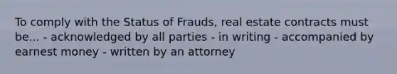 To comply with the Status of Frauds, real estate contracts must be... - acknowledged by all parties - in writing - accompanied by earnest money - written by an attorney