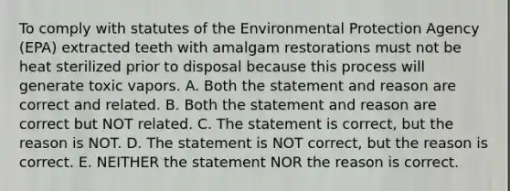 To comply with statutes of the Environmental Protection Agency (EPA) extracted teeth with amalgam restorations must not be heat sterilized prior to disposal because this process will generate toxic vapors. A. Both the statement and reason are correct and related. B. Both the statement and reason are correct but NOT related. C. The statement is correct, but the reason is NOT. D. The statement is NOT correct, but the reason is correct. E. NEITHER the statement NOR the reason is correct.
