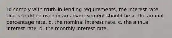 To comply with truth-in-lending requirements, the interest rate that should be used in an advertisement should be a. the annual percentage rate. b. the nominal interest rate. c. the annual interest rate. d. the monthly interest rate.