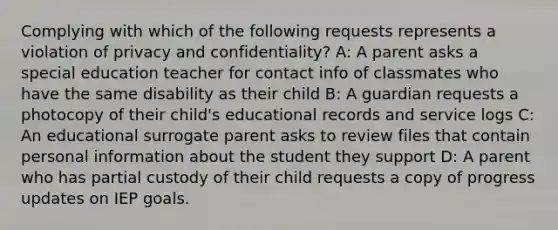 Complying with which of the following requests represents a violation of privacy and confidentiality? A: A parent asks a special education teacher for contact info of classmates who have the same disability as their child B: A guardian requests a photocopy of their child's educational records and service logs C: An educational surrogate parent asks to review files that contain personal information about the student they support D: A parent who has partial custody of their child requests a copy of progress updates on IEP goals.