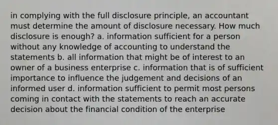 in complying with the full disclosure principle, an accountant must determine the amount of disclosure necessary. How much disclosure is enough? a. information sufficient for a person without any knowledge of accounting to understand the statements b. all information that might be of interest to an owner of a business enterprise c. information that is of sufficient importance to influence the judgement and decisions of an informed user d. information sufficient to permit most persons coming in contact with the statements to reach an accurate decision about the financial condition of the enterprise