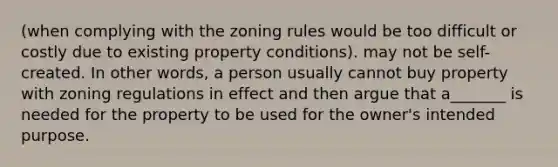 (when complying with the zoning rules would be too difficult or costly due to existing property conditions). may not be self-created. In other words, a person usually cannot buy property with zoning regulations in effect and then argue that a_______ is needed for the property to be used for the owner's intended purpose.