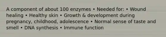 A component of about 100 enzymes • Needed for: • Wound healing • Healthy skin • Growth & development during pregnancy, childhood, adolescence • Normal sense of taste and smell • DNA synthesis • Immune function