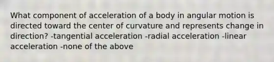 What component of acceleration of a body in angular motion is directed toward the center of curvature and represents change in direction? -tangential acceleration -radial acceleration -linear acceleration -none of the above